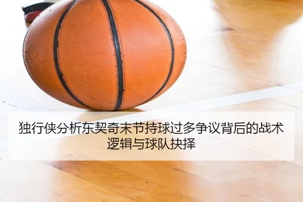 独行侠分析东契奇末节持球过多争议背后的战术逻辑与球队抉择