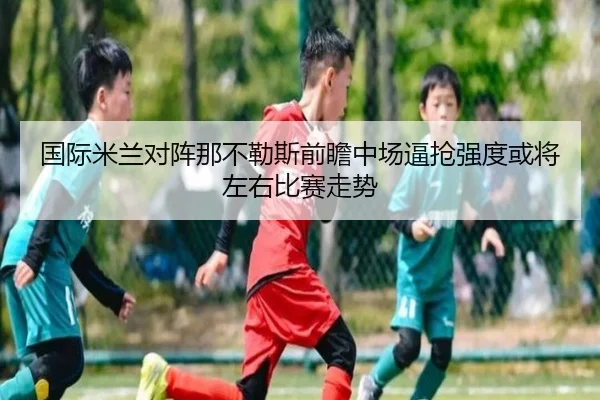 国际米兰对阵那不勒斯前瞻中场逼抢强度或将左右比赛走势