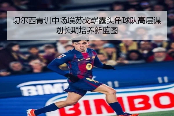 切尔西青训中场埃苏戈崭露头角球队高层谋划长期培养新蓝图